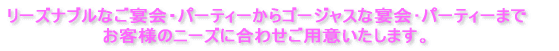 リーズナブルなご宴会・パーティーからゴージャスな宴会･パーティーまで お客様のニーズに合わせご用意いたします。 